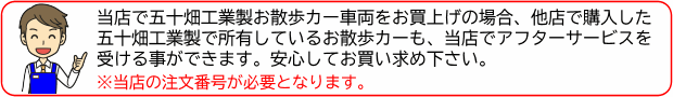 当店で五十畑工業製お散歩カー車両をお買上げの場合、他店で購入した五十畑工業製で所有しているお散歩カーも、当店でアフターサービスを受ける事ができます。安心してお買い求め下さい。※当店の注文番号が必要となります。